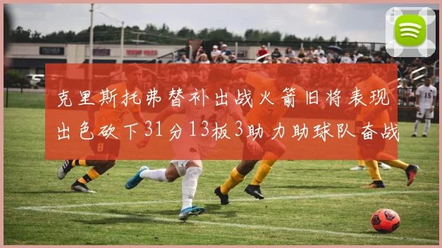 克里斯托弗替补出战火箭旧将表现出色砍下31分13板3助力助球队奋战