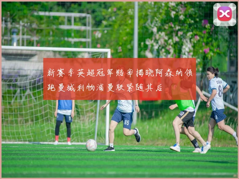 新赛季英超冠军赔率揭晓阿森纳领跑曼城利物浦曼联紧随其后