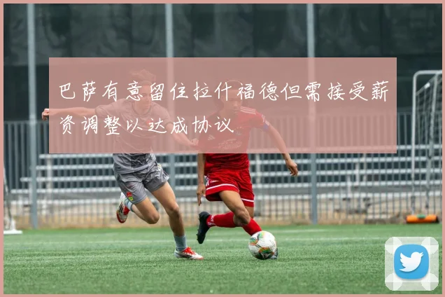 巴萨有意留住拉什福德但需接受薪资调整以达成协议